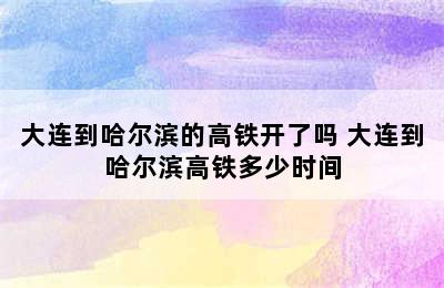 大连到哈尔滨的高铁开了吗 大连到哈尔滨高铁多少时间